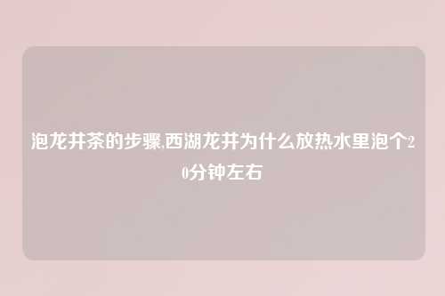 泡龙井茶的步骤,西湖龙井为什么放热水里泡个20分钟左右