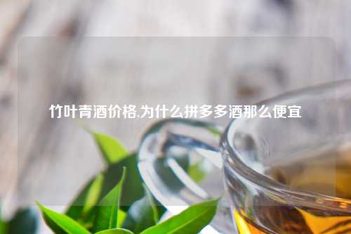 竹叶青酒价格,为什么拼多多酒那么便宜
