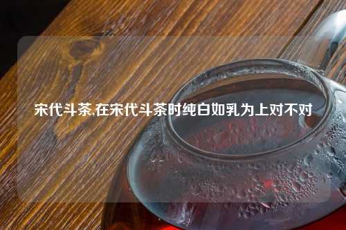 宋代斗茶,在宋代斗茶时纯白如乳为上对不对