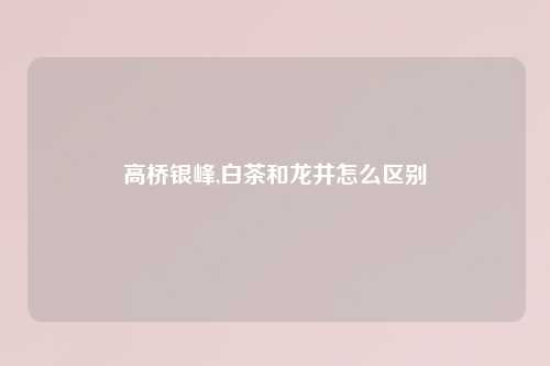 高桥银峰,白茶和龙井怎么区别