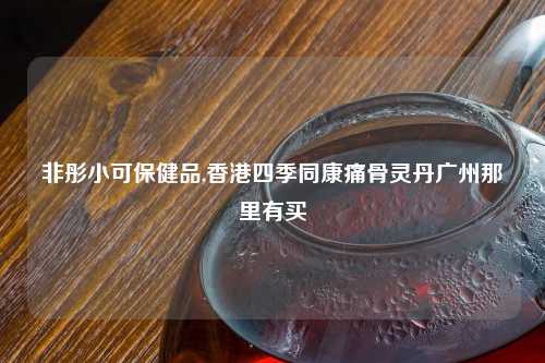 非彤小可保健品,香港四季同康痛骨灵丹广州那里有买