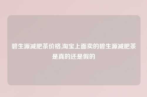 碧生源减肥茶价格,淘宝上面卖的碧生源减肥茶是真的还是假的