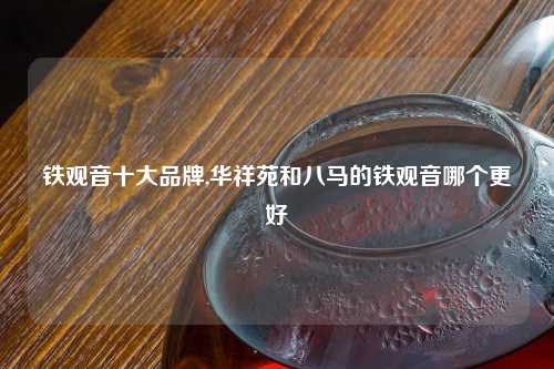 铁观音十大品牌,华祥苑和八马的铁观音哪个更好