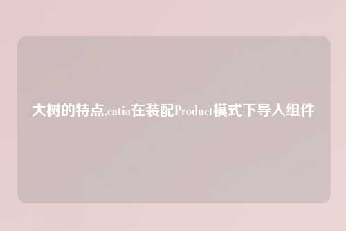 大树的特点,catia在装配Product模式下导入组件