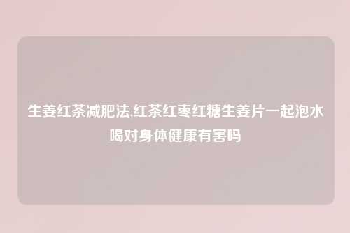 生姜红茶减肥法,红茶红枣红糖生姜片一起泡水喝对身体健康有害吗