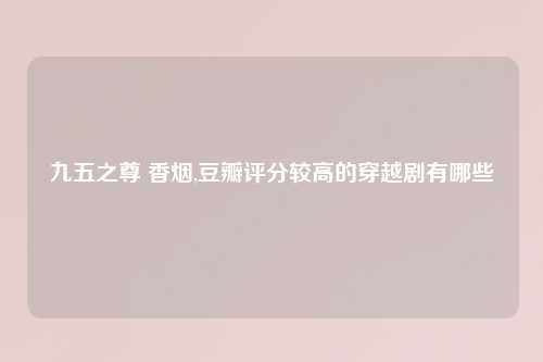 九五之尊 香烟,豆瓣评分较高的穿越剧有哪些