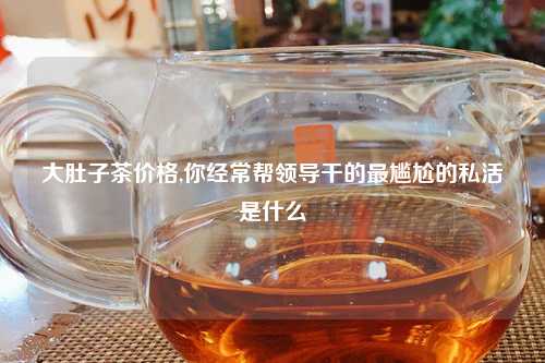 大肚子茶价格,你经常帮领导干的最尴尬的私活是什么