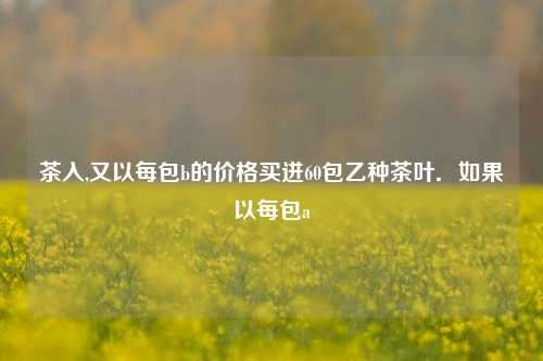 茶入,又以每包b的价格买进60包乙种茶叶．如果以每包a