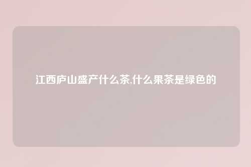 江西庐山盛产什么茶,什么果茶是绿色的