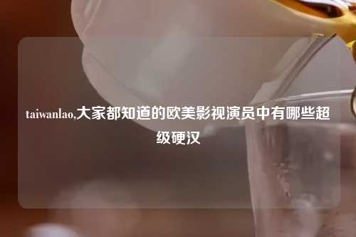 taiwanlao,大家都知道的欧美影视演员中有哪些超级硬汉