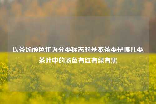 以茶汤颜色作为分类标志的基本茶类是哪几类,茶叶中的汤色有红有绿有黑