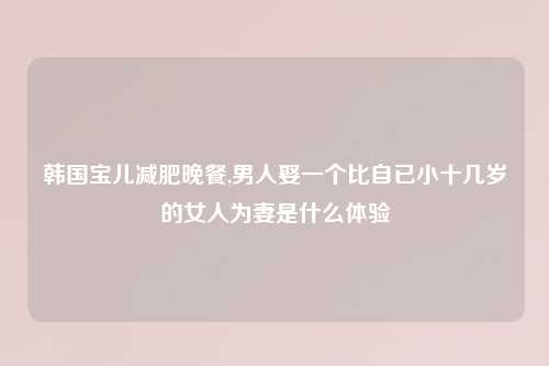 韩国宝儿减肥晚餐,男人娶一个比自已小十几岁的女人为妻是什么体验