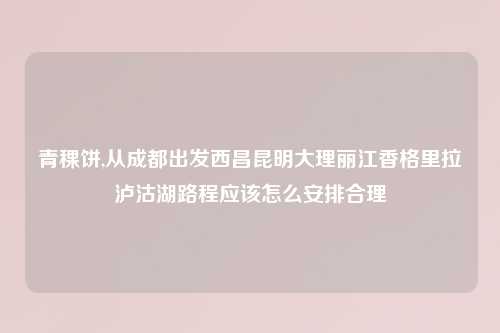 青稞饼,从成都出发西昌昆明大理丽江香格里拉泸沽湖路程应该怎么安排合理