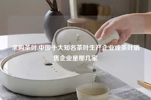 求购茶叶,中国十大知名茶叶生产企业或茶叶销售企业是那几家