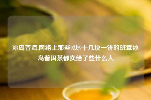 冰岛普洱,网络上那些9块9十几块一饼的班章冰岛普洱茶都卖给了些什么人