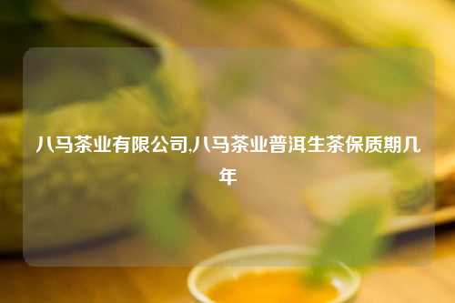 八马茶业有限公司,八马茶业普洱生茶保质期几年
