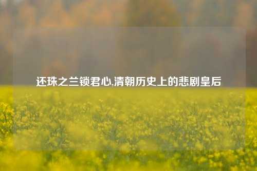还珠之兰锁君心,清朝历史上的悲剧皇后
