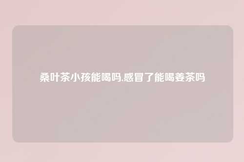 桑叶茶小孩能喝吗,感冒了能喝姜茶吗
