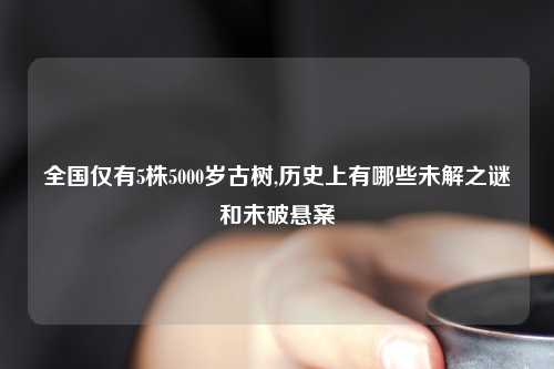 全国仅有5株5000岁古树,历史上有哪些未解之谜和未破悬案