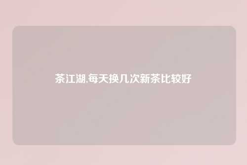 茶江湖,每天换几次新茶比较好