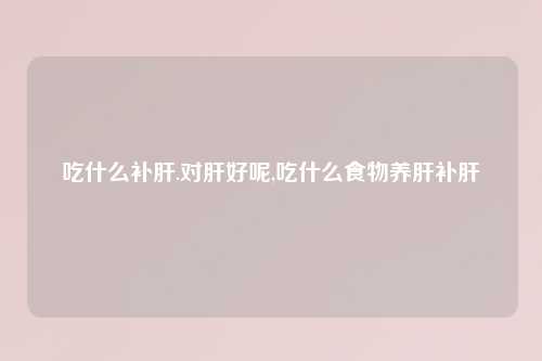 吃什么补肝.对肝好呢,吃什么食物养肝补肝