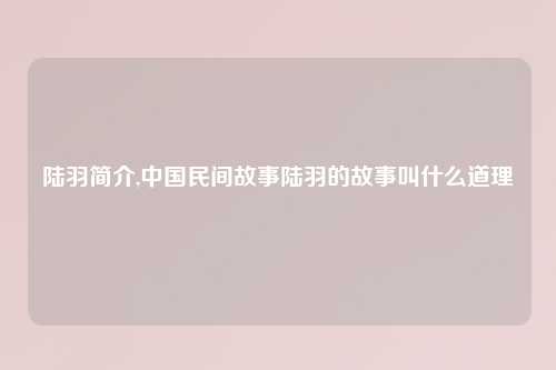 陆羽简介,中国民间故事陆羽的故事叫什么道理