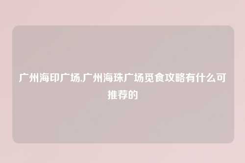 广州海印广场,广州海珠广场觅食攻略有什么可推荐的