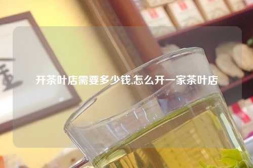 开茶叶店需要多少钱,怎么开一家茶叶店