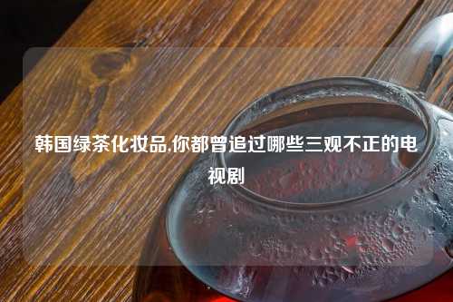 韩国绿茶化妆品,你都曾追过哪些三观不正的电视剧