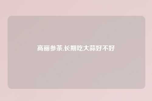 高丽参茶,长期吃大蒜好不好