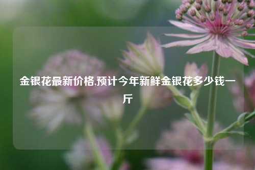 金银花最新价格,预计今年新鲜金银花多少钱一斤
