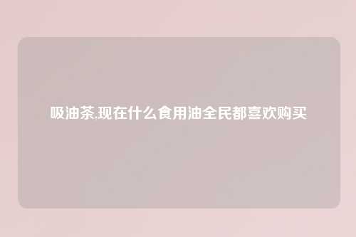 吸油茶,现在什么食用油全民都喜欢购买