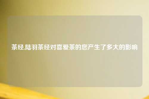 茶经,陆羽茶经对喜爱茶的您产生了多大的影响