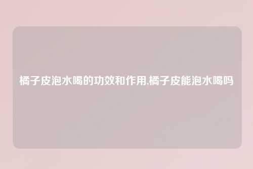 橘子皮泡水喝的功效和作用,橘子皮能泡水喝吗