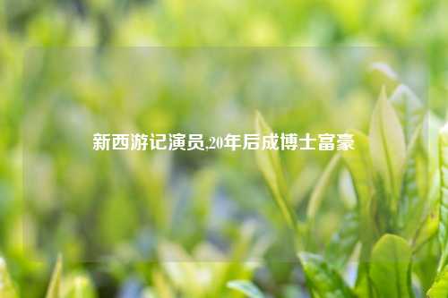 新西游记演员,20年后成博士富豪