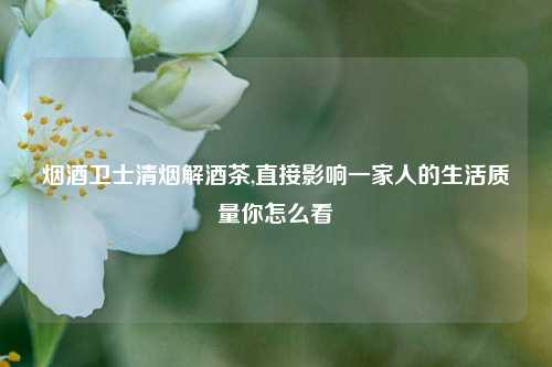 烟酒卫士清烟解酒茶,直接影响一家人的生活质量你怎么看