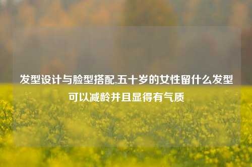 发型设计与脸型搭配,五十岁的女性留什么发型可以减龄并且显得有气质