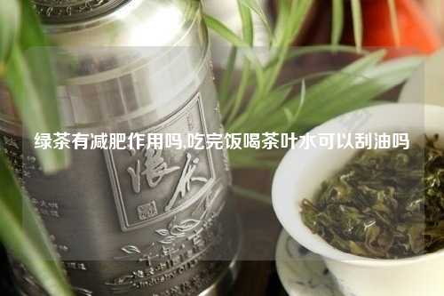 绿茶有减肥作用吗,吃完饭喝茶叶水可以刮油吗