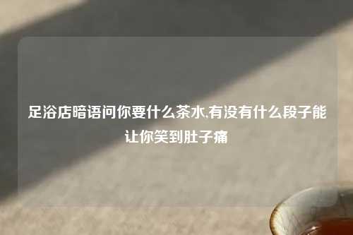 足浴店暗语问你要什么茶水,有没有什么段子能让你笑到肚子痛