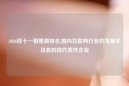 2016双十一销售额排名,国内互联网行业的发展史及各阶段代表性企业