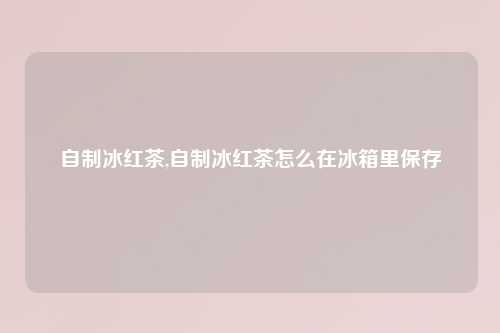 自制冰红茶,自制冰红茶怎么在冰箱里保存