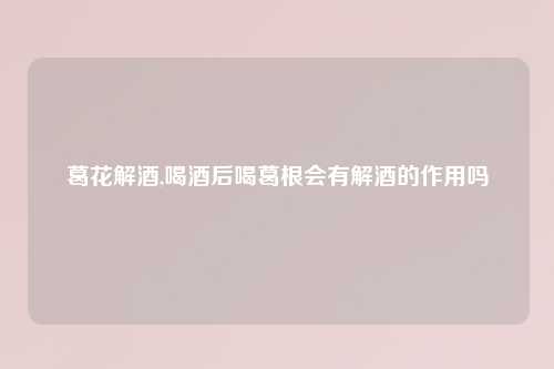 葛花解酒,喝酒后喝葛根会有解酒的作用吗