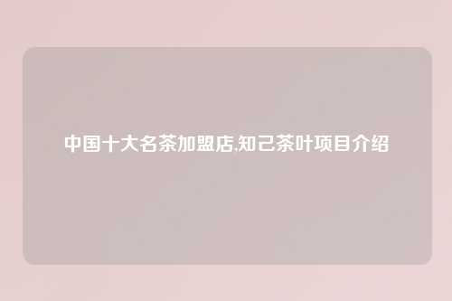 中国十大名茶加盟店,知己茶叶项目介绍