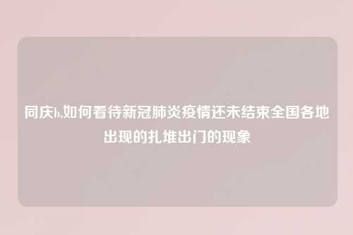 同庆b,如何看待新冠肺炎疫情还未结束全国各地出现的扎堆出门的现象