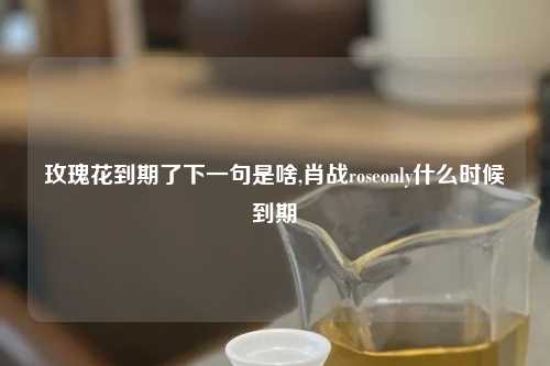玫瑰花到期了下一句是啥,肖战roseonly什么时候到期