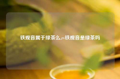 铁观音属于绿茶么,rv铁观音是绿茶吗