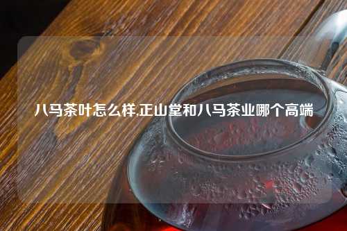 八马茶叶怎么样,正山堂和八马茶业哪个高端