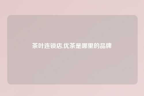 茶叶连锁店,优茶是哪里的品牌
