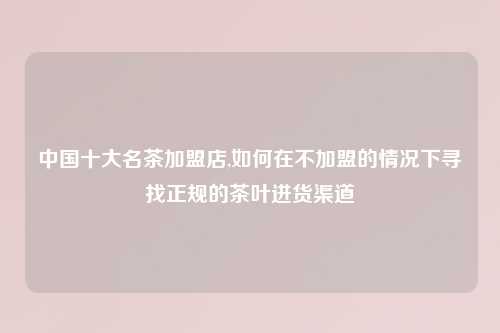 中国十大名茶加盟店,如何在不加盟的情况下寻找正规的茶叶进货渠道
