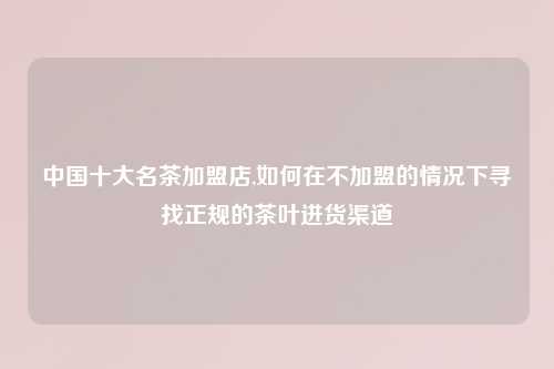 中国十大名茶加盟店,如何在不加盟的情况下寻找正规的茶叶进货渠道